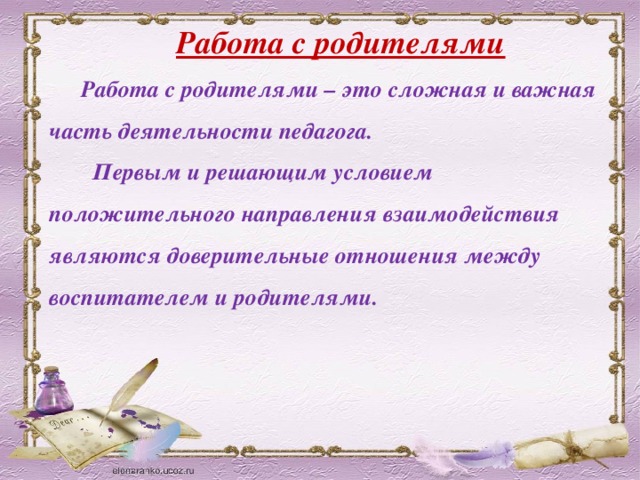 Работа с родителями Работа с родителями – это сложная и важная часть деятельности педагога.  Первым и решающим условием положительного направления взаимодействия являются доверительные отношения между воспитателем и родителями.