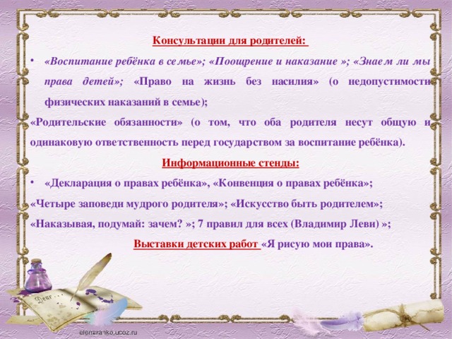 Консультации для родителей: «Воспитание ребёнка в семье»; «Поощрение и наказание »; «Знаем ли мы права детей»;  «Право на жизнь без насилия» (о недопустимости физических наказаний в семье); «Родительские обязанности» (о том, что оба родителя несут общую и одинаковую ответственность перед государством за воспитание ребёнка). Информационные стенды: «Декларация о правах ребёнка», «Конвенция о правах ребёнка»; «Четыре заповеди мудрого родителя»;  «Искусство быть родителем»; «Наказывая, подумай: зачем? »; 7 правил для всех (Владимир Леви) »;  Выставки детских работ «Я рисую мои права».