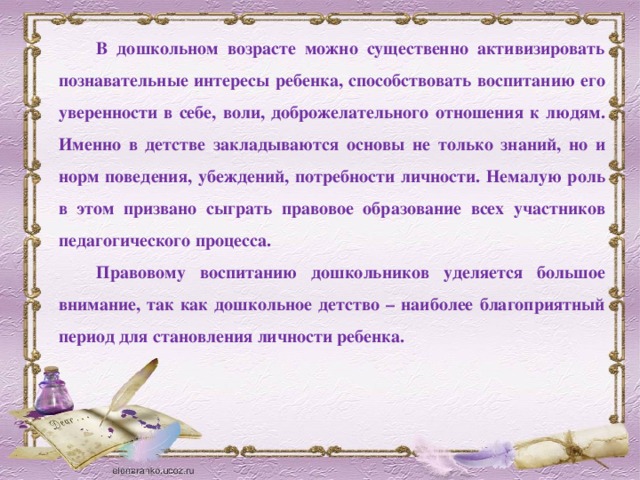 В дошкольном возрасте можно существенно активизировать познавательные интересы ребенка, способствовать воспитанию его уверенности в себе, воли, доброжелательного отношения к людям. Именно в детстве закладываются основы не только знаний, но и норм поведения, убеждений, потребности личности. Немалую роль в этом призвано сыграть правовое образование всех участников педагогического процесса. Правовому воспитанию дошкольников уделяется большое внимание, так как дошкольное детство – наиболее благоприятный период для становления личности ребенка.