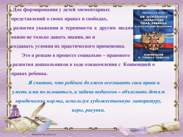 Для формирования у детей элементарных представлений о своих правах и свободах,  развития уважения и терпимости к другим людям и их правам, важно не только давать знания, но и создавать условия их практического применения.  Это я решаю в процессе социально – правового  развития дошкольников в ходе ознакомления c Конвенцией о правах ребенка . Я считаю, что ребёнок должен осознавать свои права и уметь ими пользоваться, а задача педагогов – объяснить детям юридические нормы, используя художественную литературу, игры, рисунки.