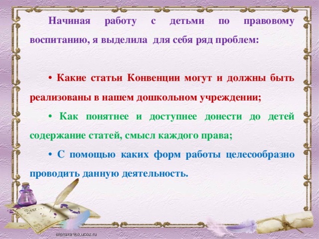 Начиная работу с детьми по правовому воспитанию, я выделила для себя ряд проблем:  • Какие статьи Конвенции могут и должны быть реализованы в нашем дошкольном учреждении; • Как понятнее и доступнее донести до детей содержание статей, смысл каждого права; • С помощью каких форм работы целесообразно проводить данную деятельность.