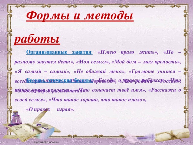 Формы и методы работы Организованные занятия :  «Имею право жить», «По – разному зовутся дети», «Моя семья», «Мой дом – моя крепость», «Я самый – самый», «Не обижай меня», «Грамоте учится – всегда пригодится», «Расти здоровым», «Моя родина – Россия», «Отдых, игры, развлечения». Беседы, этические беседы:  «Беседы о правах ребёнка», «Что такое права человека», «Что означает твоё имя», «Расскажи о своей семье», «Что такое хорошо, что такое плохо», «О правах играя».