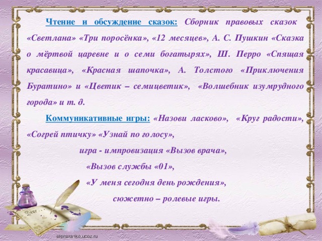 Чтение и обсуждение сказок:  Сборник правовых сказок «Светлана» «Три поросёнка», «12 месяцев», А. С. Пушкин «Сказка о мёртвой царевне и о семи богатырях», Ш. Перро «Спящая красавица», «Красная шапочка», А. Толстого «Приключения Буратино» и «Цветик – семицветик», «Волшебник изумрудного города» и т. д. Коммуникативные игры:  «Назови ласково», «Круг радости», «Согрей птичку» «Узнай по голосу»,  игра - импровизация «Вызов врача»,  «Вызов службы «01»,  «У меня сегодня день рождения»,  сюжетно – ролевые игры.