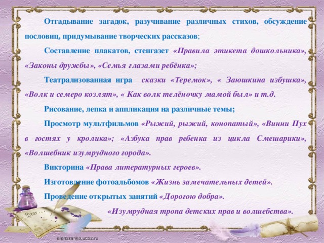 Отгадывание загадок, разучивание различных стихов, обсуждение пословиц, придумывание творческих рассказов ; Составление плакатов, стенгазет  «Правила этикета дошкольника», «Законы дружбы», «Семья глазами ребёнка»; Театрализованная  игра  сказки «Теремок», « Заюшкина избушка», «Волк и семеро козлят», « Как волк телёночку мамой был» и т.д. Рисование, лепка и аппликация  на различные темы; Просмотр мультфильмов  «Рыжий, рыжий, конопатый», «Винни Пух в гостях у кролика»; «Азбука прав ребенка из цикла Смешарики», «Волшебник изумрудного города». Викторина  «Права литературных героев». Изготовление фотоальбомов  «Жизнь замечательных детей». Проведение открытых занятий  «Дорогою добра».  «Изумрудная тропа детских прав и волшебства».