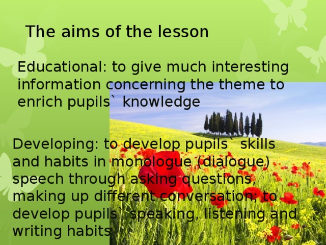 The aims of the lesson Educational: to give much interesting information concerning the theme to enrich pupils` knowledge Developing: to develop pupils` skills and habits in monologue (dialogue) speech through asking questions, making up different conversation; to develop pupils` speaking, listening and writing habits