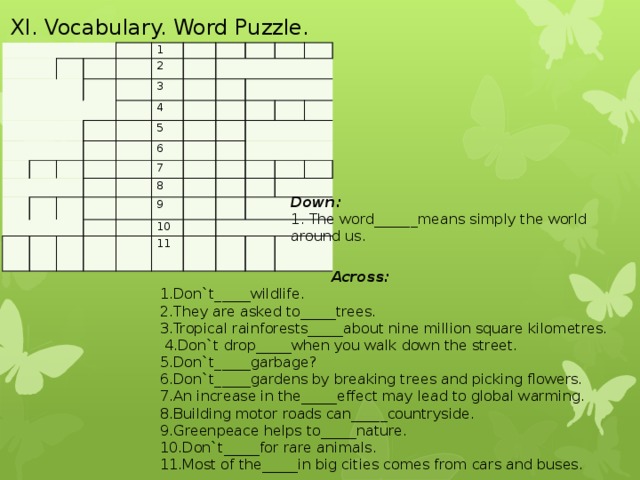 XI. Vocabulary. Word Puzzle.                     1     2           3             4                       5               6           7               8             9       10         11                         Down: 1. The word______means simply the world around us.    Across: 1.Don`t_____wildlife. 2.They are asked to_____trees. 3.Tropical rainforests_____about nine million square kilometres.  4.Don`t drop_____when you walk down the street. 5.Don`t_____garbage? 6.Don`t_____gardens by breaking trees and picking flowers. 7.An increase in the_____effect may lead to global warming. 8.Building motor roads can_____countryside. 9.Greenpeace helps to_____nature. 10.Don`t_____for rare animals. 11.Most of the_____in big cities comes from cars and buses.