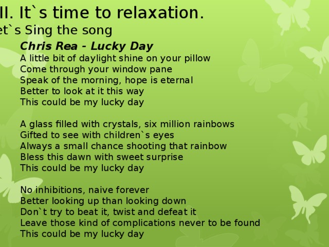 XII . It`s time to relaxation. Let`s Sing the song Chris Rea - Lucky Day A little bit of daylight shine on your pillow Come through your window pane Speak of the morning, hope is eternal Better to look at it this way This could be my lucky day   A glass filled with crystals, six million rainbows Gifted to see with children`s eyes Always a small chance shooting that rainbow Bless this dawn with sweet surprise This could be my lucky day   No inhibitions, naive forever Better looking up than looking down Don`t try to beat it, twist and defeat it Leave those kind of complications never to be found This could be my lucky day