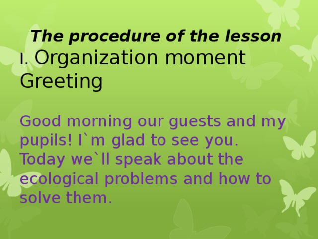 The procedure of the lesson I. Organization moment Greeting Good morning our guests and my pupils! I`m glad to see you. Today we`ll speak about the ecological problems and how to solve them.