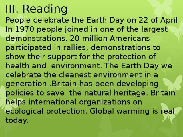 III. Reading People celebrate the Earth Day on 22 of April In 1970 people joined in one of the largest demonstrations. 20 million Americans participated in rallies, demonstrations to show their support for the protection of health and environment. The Earth Day we celebrate the cleanest environment in a generation .Britain has been developing policies to save the natural heritage. Britain helps international organizations on ecological protection. Global warming is real today.