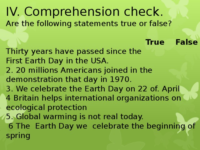 IV. Comprehension check. Are the following statements true or false?   True False Thirty years have passed since the First Earth Day in the USA. 2. 20 millions Americans joined in the demonstration that day in 1970. 3. We celebrate the Earth Day on 22 of. April 4 Britain helps international organizations on ecological protection 5. Global warming is not real today.  6 The Earth Day we celebrate the beginning of spring