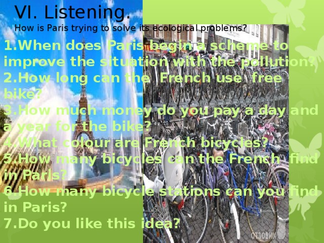 VI. Listening. How is Paris trying to solve its ecological problems? 1.When does Paris begin a scheme to improve the situation with the pollution? 2.How long can the French use free bike? 3.How much money do you pay a day and a year for the bike? 4.What colour are French bicycles? 5.How many bicycles can the French find in Paris? 6.How many bicycle stations can you find in Paris? 7.Do you like this idea?