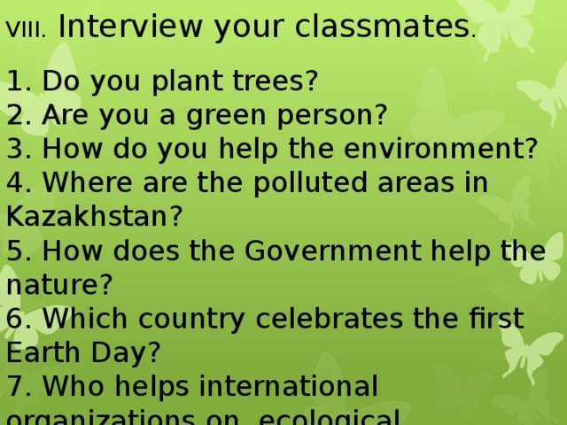 VIII. Interview your classmates . 1. Do you plant trees? 2. Are you a green person? 3. How do you help the environment? 4. Where are the polluted areas in Kazakhstan? 5. How does the Government help the nature? 6. Which country celebrates the first Earth Day? 7. Who helps international organizations on ecological protection?