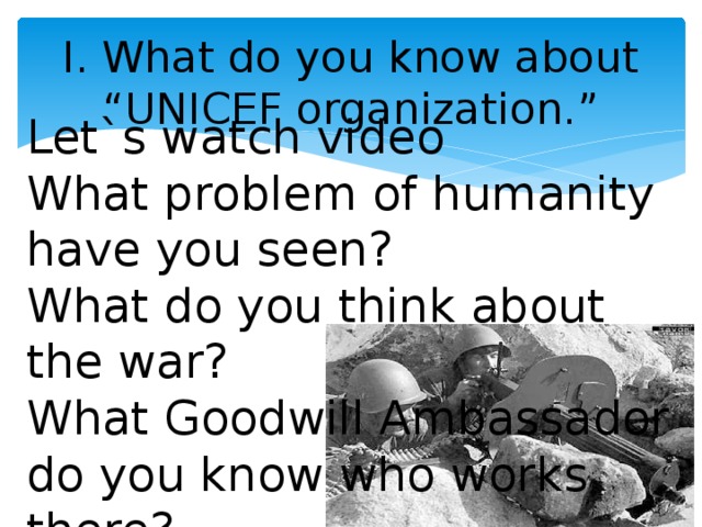 I. What do you know about “UNICEF organization.” Let`s watch video What problem of humanity have you seen? What do you think about the war? What Goodwill Ambassador do you know who works there?