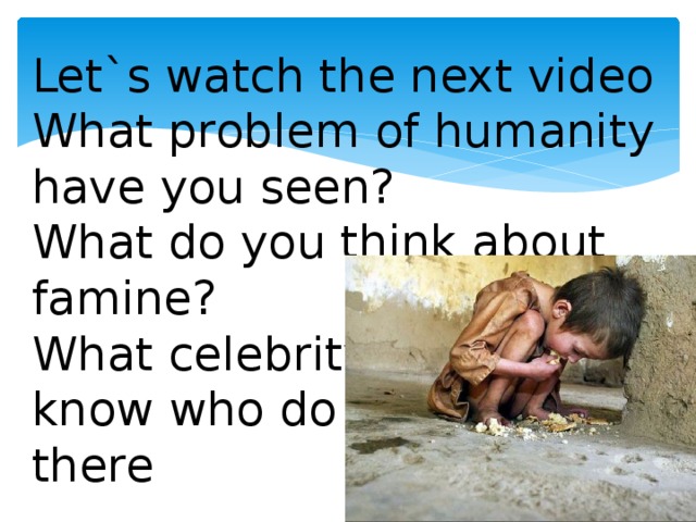 Let`s watch the next video What problem of humanity have you seen? What do you think about famine? What celebrity do you know who do charity work there
