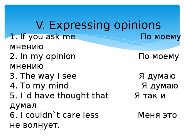 V. Expressing opinions 1. If you ask me По моему мнению 2. In my opinion По моему мнению 3. The way I see Я думаю 4. To my mind Я думаю 5. I`d have thought that Я так и думал 6. I couldn`t care less Меня это не волнует .