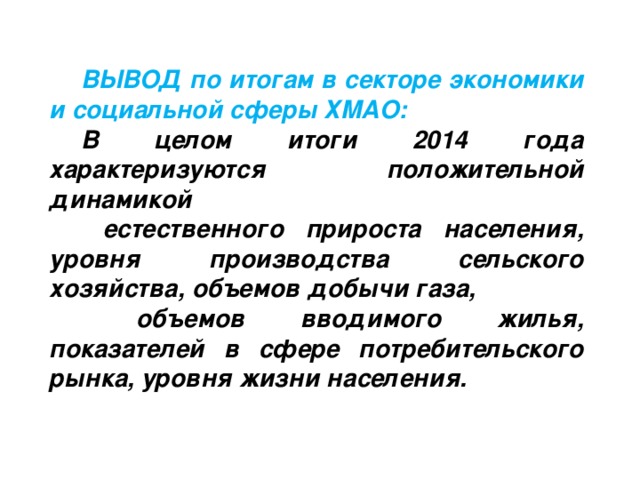 ВЫВОД по итогам в секторе экономики и социальной сферы ХМАО: В целом итоги 2014 года характеризуются положительной динамикой  естественного прироста населения, уровня производства  сельского хозяйства, объемов добычи газа,  объемов вводимого жилья, показателей в сфере потребительского рынка,  уровня жизни населения.