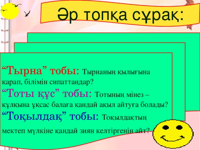 Әр топқа сұрақ: “ Тырна” тобы:  Тырнаның қылығына қарап, білімін сипаттаңдар? “ Тоты құс” тобы: Тотының мінез – құлқына ұқсас балаға қандай ақыл айтуға болады? “ Тоқылдақ” тобы:  Тоқылдақтың мектеп мүлкіне қандай зиян келтіргенін айт?