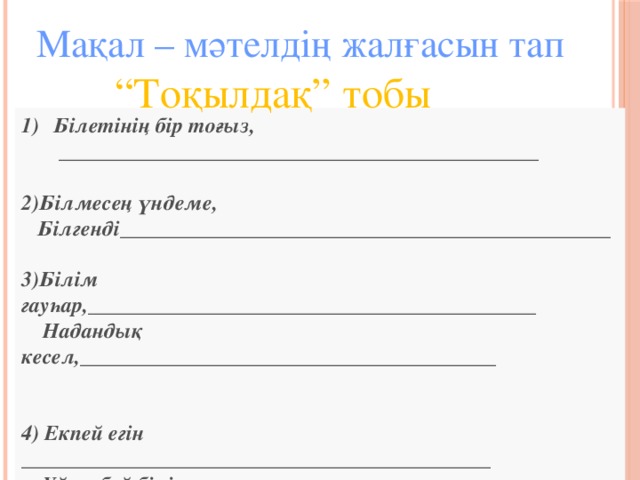 Мақал – мәтелдің жалғасын тап  “ Тоқылдақ” тобы Білетінің бір тоғыз,  _____________________________________________  2)Білмесең үндеме,  Білгенді______________________________________________  3)Білім гауһар,__________________________________________  Надандық кесел,_______________________________________   4) Екпей егін ____________________________________________  Үйренбей білім________________________________________