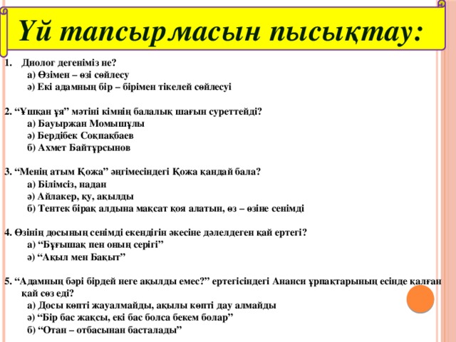 Үй тапсырмасын пысықтау: Диолог дегеніміз не?  а) Өзімен – өзі сөйлесу  ә) Екі адамның бір – бірімен тікелей сөйлесуі  2. “Ұшқан ұя” мәтіні кімнің балалық шағын суреттейді?  а) Бауыржан Момышұлы  ә) Бердібек Соқпақбаев  б) Ахмет Байтұрсынов  3. “Менің атым Қожа” әңгімесіндегі Қожа қандай бала?  а) Білімсіз, надан  ә) Айлакер, қу, ақылды  б) Тентек бірақ алдына мақсат қоя алатын, өз – өзіне сенімді  4. Өзінің досының сенімді екендігін әкесіне дәлелдеген қай ертегі?  а) “Бұғышақ пен оның серігі”  ә) “Ақыл мен Бақыт”  5. “Адамның бәрі бірдей неге ақылды емес?” ертегісіндегі Ананси ұрпақтарының есінде қалған қай сөз еді?  а) Досы көпті жауалмайды, ақылы көпті дау алмайды  ә) “Бір бас жақсы, екі бас болса бекем болар”  б) “Отан – отбасынан басталады”