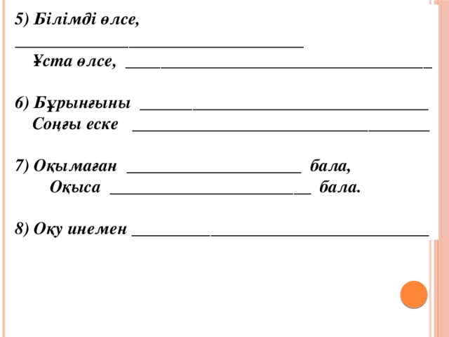 5) Бiлiмдi өлсе, _________________________________  Ұста өлсе, ___________________________________  6) Бұрынғыны _________________________________  Соңғы еске __________________________________  7) Оқымаған ____________________ бала,  Оқыса _______________________ бала.  8) Оқу инемен __________________________________