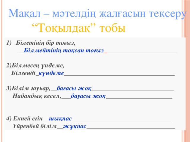 Мақал – мәтелдің жалғасын тексеру  “ Тоқылдақ” тобы Білетінің бір тоғыз,  __ Білмейтінің тоқсан тоғыз _ ______________________  2)Білмесең үндеме,  Білгенді_ күндеме ___________________________________  3)Білім гауһар,__ бағасы жоқ __________________________  Надандық кесел,___ дауасы жоқ _____________________   4) Екпей егін _ шықпас ________________________________  Үйренбей білім__ жұқпас ____________________________