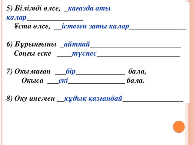 5) Бiлiмдi өлсе, _ қағазда аты қалар _______________  Ұста өлсе, __ істеген заты қалар _______________  6) Бұрынғыны _ айтпай ________________________  Соңғы еске ____ түспес ______________________  7) Оқымаған ___ бір _____________ бала,  Оқыса ___ екі _______________ бала.  8) Оқу инемен __ құдық қазғандай ________________