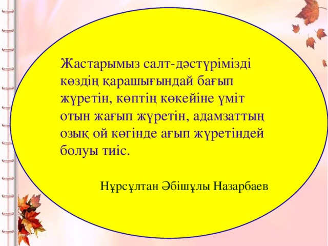 Жастарымыз салт-дәстүрімізді көздің қарашығындай бағып жүретін, көптің көкейіне үміт отын жағып жүретін, адамзаттың озық ой көгінде ағып жүретіндей болуы тиіс.   Нұрсұлтан Әбішұлы Назарбаев