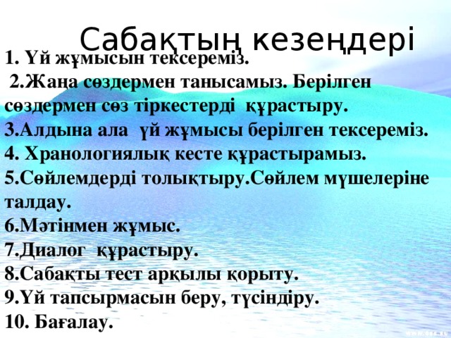 Сабақтың кезеңдері 1. Үй жұмысын тексереміз.  2.Жаңа сөздермен танысамыз. Берілген сөздермен сөз тіркестерді құрастыру. 3.Алдына ала үй жұмысы берілген тексереміз. 4. Хранологиялық кесте құрастырамыз. 5.Сөйлемдерді толықтыру.Сөйлем мүшелеріне талдау. 6.Мәтінмен жұмыс. 7.Диалог құрастыру. 8.Сабақты тест арқылы қорыту. 9.Үй тапсырмасын беру, түсіндіру. 10. Бағалау.