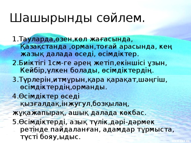 Шашырынды сөйлем.   1.Тауларда,өзен,көл жағасында, Қазақстанда ,орман,тоғай арасында, кең жазық далада өседі, өсімдіктер. 2.Биіктігі 1см-ге әрең жетіп,екіншісі ұзын, Кейбір,үлкен болады, өсімдіктердің. 3.Түрлерін,итмұрын,қара қарақат,шәңгіш, өсімдіктердің,орманды.  4.Өсімдіктер өседі қызғалдақ,інжугул,бозқылаң, жұқажапырақ, ашық далада көкбас. 5.Өсімдіктерді, азық түлік,дәрі-дәрмек ретінде пайдаланған, адамдар тұрмыста, түсті бояу,ыдыс.