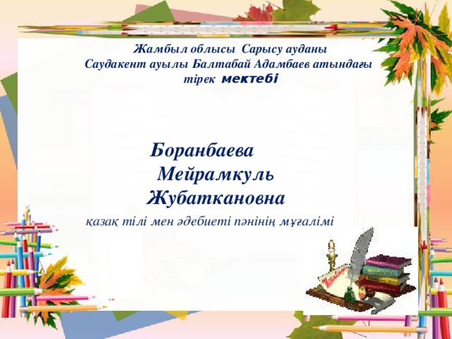 Жамбыл облысы  Сарысу ауданы Саудакент ауылы Балтабай Адамбаев атындағы тірек мектебі Боранбаева  Мейрамкуль Жубаткановна  қазақ тілі мен әдебиеті пәнінің мұғалімі