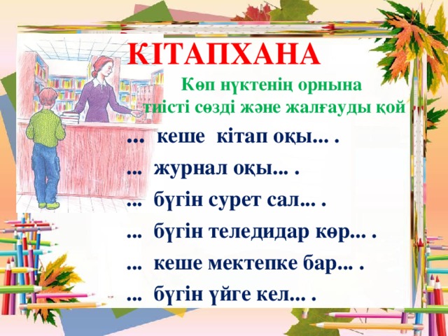 КІТАПХАНА Көп нүктенің орнына  тиісті сөзді және жалғауды қой ... кеше кітап оқы... . ... журнал оқы... . ... бүгін сурет сал... . ... бүгін теледидар көр... . ... кеше мектепке бар... . ... бүгін үйге кел... .