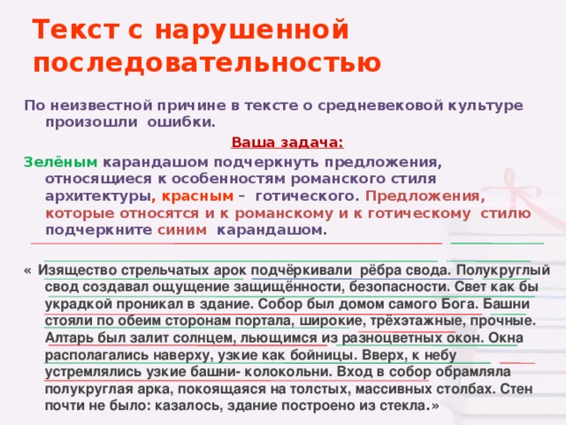 Текст с нарушенной последовательностью По неизвестной причине в тексте о средневековой культуре произошли ошибки. Ваша задача: Зелёным  карандашом подчеркнуть предложения, относящиеся к особенностям романского стиля архитектуры , красным – готического. Предложения, которые относятся и к  романскому и к готическому стилю подчеркните синим карандашом.  « Изящество стрельчатых арок подчёркивали рёбра свода. Полукруглый свод создавал ощущение защищённости, безопасности. Свет как бы украдкой проникал в здание. Собор был домом самого Бога. Башни стояли по обеим сторонам портала, широкие, трёхэтажные, прочные. Алтарь был залит солнцем, льющимся из разноцветных окон. Окна располагались наверху, узкие как бойницы. Вверх, к небу устремлялись узкие башни- колокольни. Вход в собор обрамляла полукруглая арка, покоящаяся на толстых, массивных столбах. Стен почти не было: казалось, здание построено из стекла .»