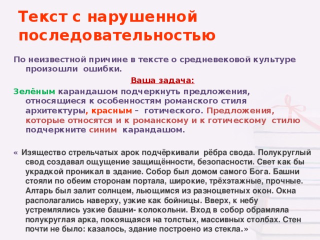 Текст с нарушенной последовательностью По неизвестной причине в тексте о средневековой культуре произошли ошибки. Ваша задача: Зелёным  карандашом подчеркнуть предложения, относящиеся к особенностям романского стиля архитектуры , красным – готического. Предложения, которые относятся и к  романскому и к готическому стилю подчеркните синим карандашом.  « Изящество стрельчатых арок подчёркивали рёбра свода. Полукруглый свод создавал ощущение защищённости, безопасности. Свет как бы украдкой проникал в здание. Собор был домом самого Бога. Башни стояли по обеим сторонам портала, широкие, трёхэтажные, прочные. Алтарь был залит солнцем, льющимся из разноцветных окон. Окна располагались наверху, узкие как бойницы. Вверх, к небу устремлялись узкие башни- колокольни. Вход в собор обрамляла полукруглая арка, покоящаяся на толстых, массивных столбах. Стен почти не было: казалось, здание построено из стекла .»