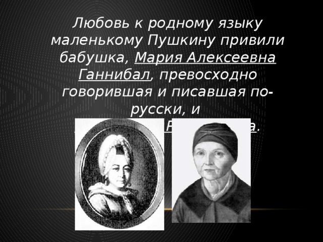 Любовь к родному языку маленькому Пушкину привили бабушка, Мария Алексеевна Ганнибал , превосходно говорившая и писавшая по-русски, и няня Арина Родионовна .