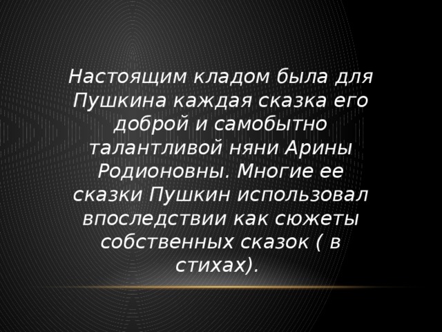 Настоящим кладом была для Пушкина каждая сказка его доброй и самобытно талантливой няни Арины Родионовны. Многие ее сказки Пушкин использовал впоследствии как сюжеты собственных сказок ( в стихах).