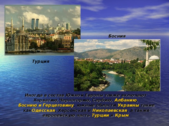 Босния Турция Иногда в состав Южной Европы также включают  Хорватию , Черногорию ,  Сербию ,  Албанию ,  Боснию и Герцеговину , южные области  Украины  такие как Одесская ,  Херсонская  и  Николаевская , а также европейскую часть  Турции  и  Крым .