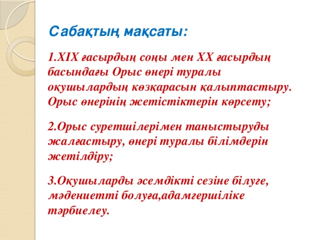 Сабақтың мақсаты:  1.ХІХ ғасырдың соңы мен ХХ ғасырдың басындағы Орыс өнері туралы оқушылардың көзқарасын қалыптастыру. Орыс өнерінің жетістіктерін көрсету;  2.Орыс суретшілерімен таныстыруды жалғастыру, өнері туралы білімдерін жетілдіру;  3.Оқушыларды әсемдікті сезіне білуге, мәдениетті болуға,адамгершіліке тәрбиелеу.