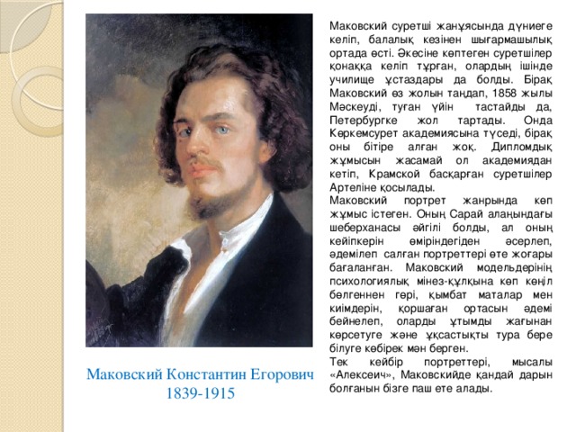 Маковский суретші жанұясында дүниеге келіп, балалық кезінен шығармашылық ортада өсті. Әкесіне көптеген суретшілер қонаққа келіп тұрған, олардың ішінде училище ұстаздары да болды. Бірақ Маковский өз жолын таңдап, 1858 жылы Мәскеуді, туған үйін тастайды да, Петербургке жол тартады. Онда Көркемсурет академиясына түседі, бірақ оны бітіре алған жоқ. Дипломдық жұмысын жасамай ол академиядан кетіп, Крамской басқарған суретшілер Артеліне қосылады. Маковский портрет жанрында көп жұмыс істеген. Оның Сарай алаңындағы шеберханасы әйгілі болды, ал оның кейіпкерін өміріндегіден әсерлеп, әдемілеп салған портреттері өте жоғары бағаланған. Маковский модельдерінің психологиялық мінез-құлқына көп көңіл бөлгеннен гөрі, қымбат маталар мен киімдерін, қоршаған ортасын әдемі бейнелеп, оларды ұтымды жағынан көрсетуге және ұқсастықты тура бере білуге көбірек мән берген. Тек кейбір портреттері, мысалы «Алексеич», Маковскийде қандай дарын болғанын бізге паш ете алады. Маковский Константин Егорович 1839-1915