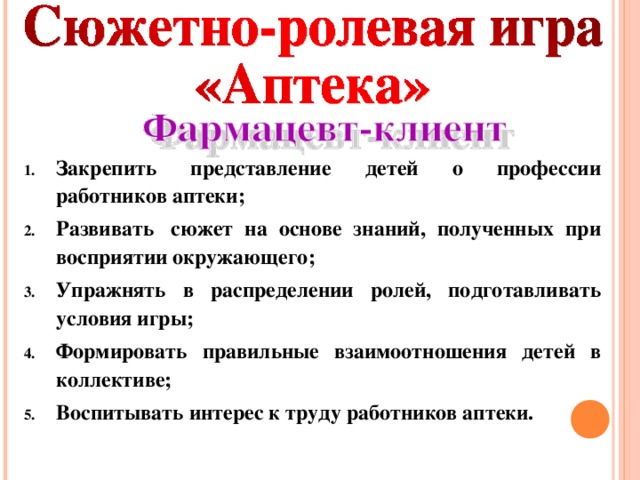 Закрепить представление детей о профессии работников аптеки; Развивать  сюжет на основе знаний, полученных при восприятии окружающего; Упражнять в распределении ролей, подготавливать условия игры; Формировать правильные взаимоотношения детей в коллективе; Воспитывать интерес к труду работников аптеки.