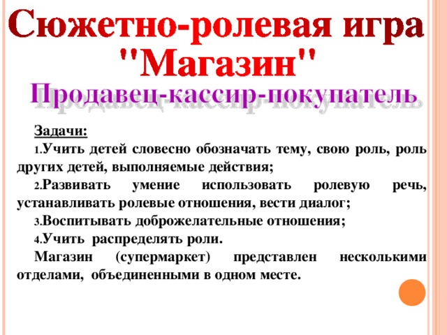 Задачи: Учить детей словесно обозначать тему, свою роль, роль других детей, выполняемые действия; Развивать умение использовать ролевую речь, устанавливать ролевые отношения, вести диалог; Воспитывать доброжелательные отношения; Учить распределять роли. Магазин (супермаркет) представлен несколькими отделами, объединенными в одном месте.