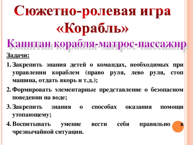 Задачи: Закрепить знания детей о командах, необходимых при управлении кораблем (право руля, лево руля, стоп машина, отдать якорь и т.д.); Формировать элементарные представление о безопасном поведении на воде; Закрепить знания о способах оказания помощи утопающему; Воспитывать умение вести себя правильно в чрезвычайной ситуации.