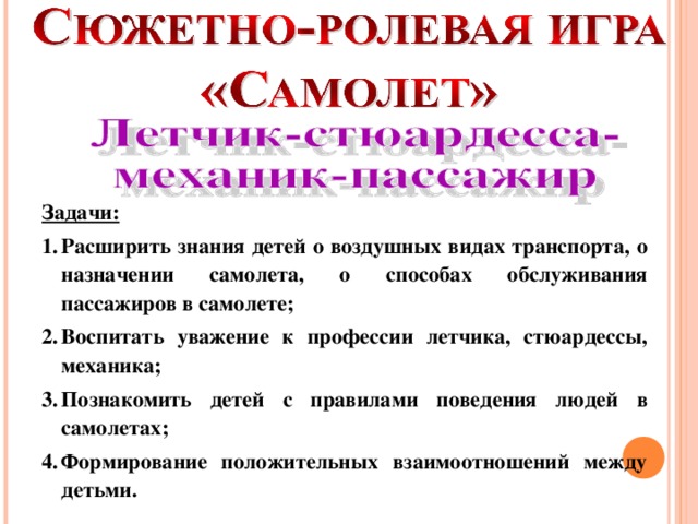 Задачи: Расширить знания детей о воздушных видах транспорта, о назначении самолета, о способах обслуживания пассажиров в самолете; Воспитать уважение к профессии летчика, стюардессы, механика; Познакомить детей с правилами поведения людей в самолетах; Формирование положительных взаимоотношений между детьми.