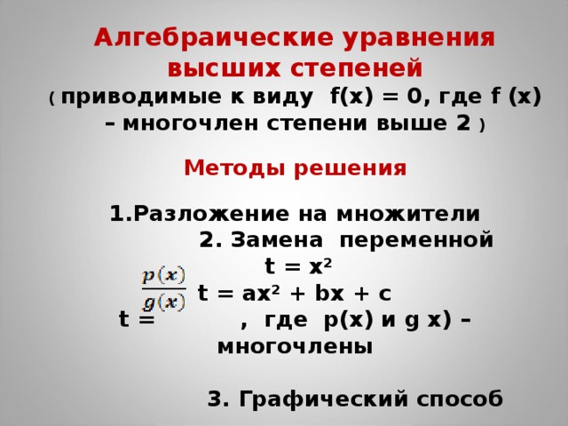 Алгебраические уравнения высших степеней ( приводимые к виду f(x) = 0, где f (x) – многочлен степени выше 2 )  Методы решения  Разложение на множители  2. Замена переменной  t = x² t = ах² + b х + c t =  ,  где p(x) и g x) – многочлены   3. Графический способ