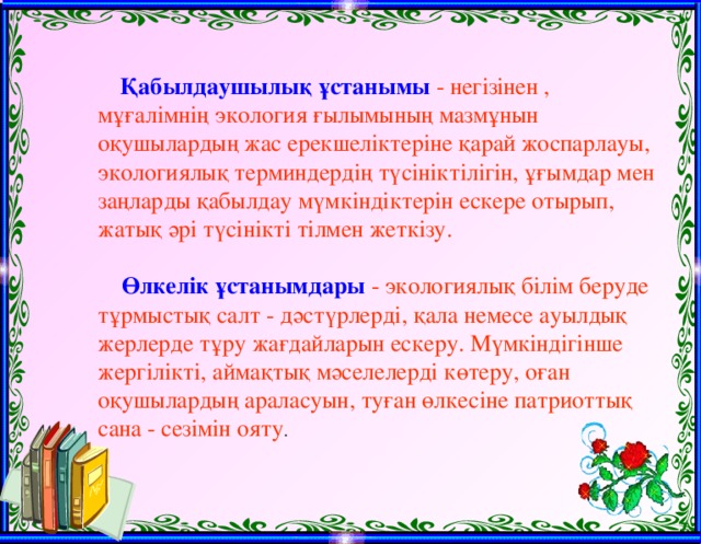 Қабылдаушылық ұстанымы  - негізінен , мұғалімнің экология ғылымының мазмұнын оқушылардың жас ерекшеліктеріне қарай жоспарлауы, экологиялық терминдердің түсініктілігін, ұғымдар мен заңларды қабылдау мүмкіндіктерін ескере отырып, жатық әрі түсінікті тілмен жеткізу.  Өлкелік ұстанымдары  - экологиялық білім беруде тұрмыстық салт - дәстүрлерді, қала немесе ауылдық жерлерде тұру жағдайларын ескеру. Мүмкіндігінше жергілікті, аймақтық мәселелерді көтеру, оған оқушылардың араласуын, туған өлкесіне патриоттық сана - сезімін ояту .