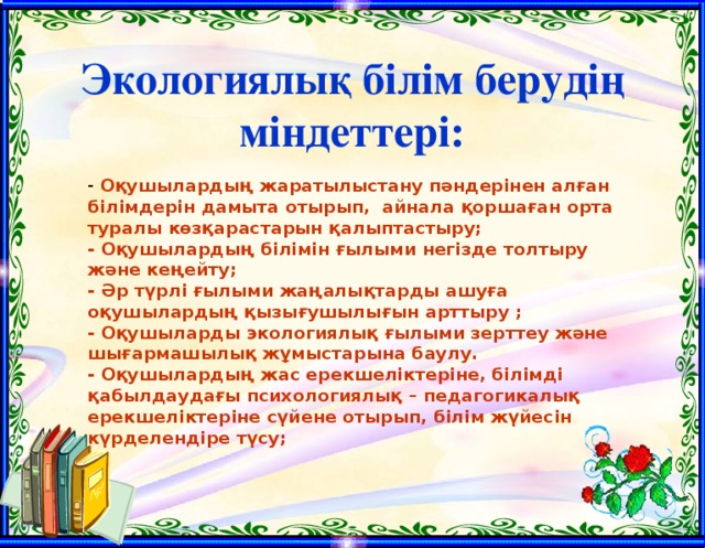 Экологиялық білім берудің міндеттері:  Оқушылардың жаратылыстану пәндерінен алған білімдерін дамыта отырып, айнала қоршаған орта туралы көзқарастарын қалыптастыру; - Оқушылардың білімін ғылыми негізде толтыру және кеңейту; - Әр түрлі ғылыми жаңалықтарды ашуға оқушылардың қызығушылығын арттыру ; - Оқушыларды экологиялық ғылыми зерттеу және шығармашылық жұмыстарына баулу. - Оқушылардың жас ерекшеліктеріне, білімді қабылдаудағы психологиялық – педагогикалық ерекшеліктеріне сүйене отырып, білім жүйесін күрделендіре түсу;