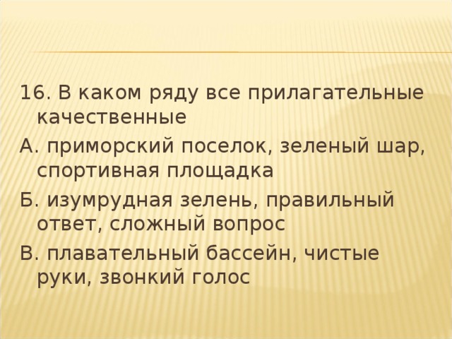 16. В каком ряду все прилагательные качественные А. приморский поселок, зеленый шар, спортивная площадка Б. изумрудная зелень, правильный ответ, сложный вопрос В. плавательный бассейн, чистые руки, звонкий голос