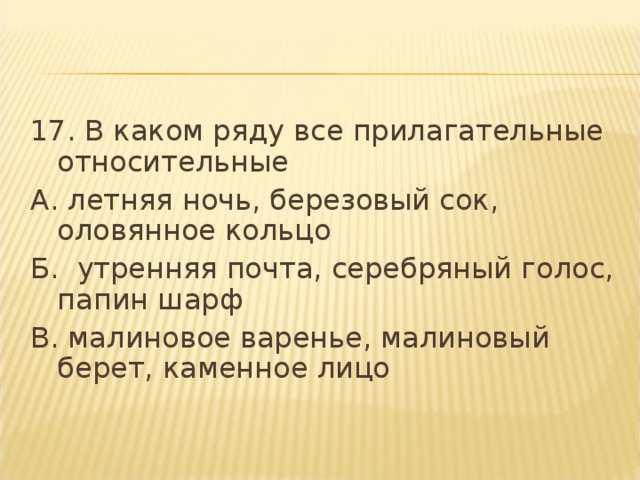 17. В каком ряду все прилагательные относительные А. летняя ночь, березовый сок, оловянное кольцо Б.  утренняя почта, серебряный голос, папин шарф В. малиновое варенье, малиновый берет, каменное лицо  