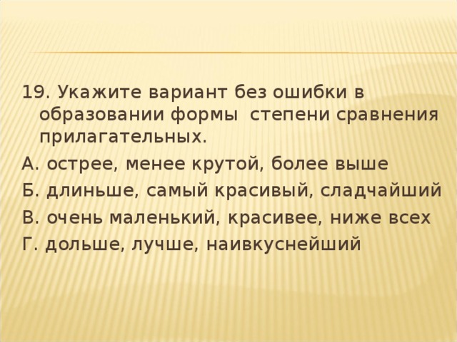 19. Укажите вариант без ошибки в образовании формы  степени сравнения прилагательных. А. острее, менее крутой, более выше Б. длиньше, самый красивый, сладчайший В. очень маленький, красивее, ниже всех Г. дольше, лучше, наивкуснейший  