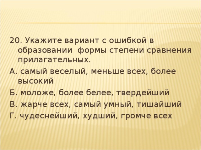 20. Укажите вариант с ошибкой в образовании  формы степени сравнения прилагательных. А. самый веселый, меньше всех, более высокий Б. моложе, более белее, твердейший В. жарче всех, самый умный, тишайший Г. чудеснейший, худший, громче всех  