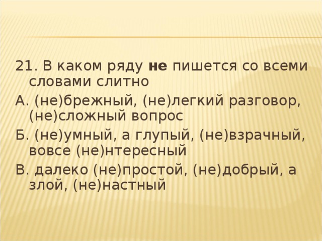 21. В каком ряду  не  пишется со всеми словами слитно А. (не)брежный, (не)легкий разговор, (не)сложный вопрос Б. (не)умный, а глупый, (не)взрачный, вовсе (не)нтересный В. далеко (не)простой, (не)добрый, а злой, (не)настный  